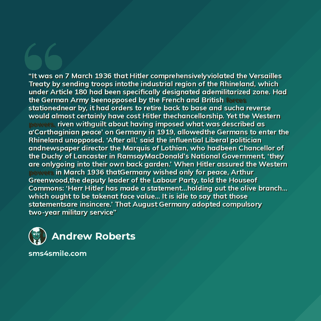 “It was on 7 March 1936 that Hitler comprehensivelyviolated the Versailles Treaty by sending troops intothe industrial region of the Rhineland, which under Article 180 had been specifically designated ademilitarized zone. Had the German Army beenopposed by the French and British forces…” quote by Andrew Roberts