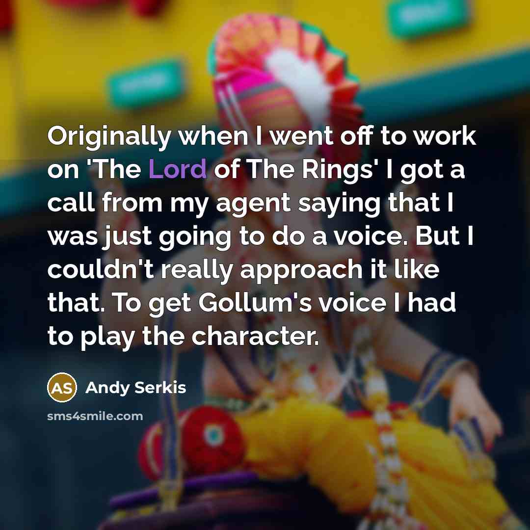 “Originally when I went off to work on 'The Lord of The Rings' I got a call from my agent saying that I was just going to do a voice. But I couldn't really approach it like that. To get Gollum's voice I had to play the character.” quote by Andy Serkis