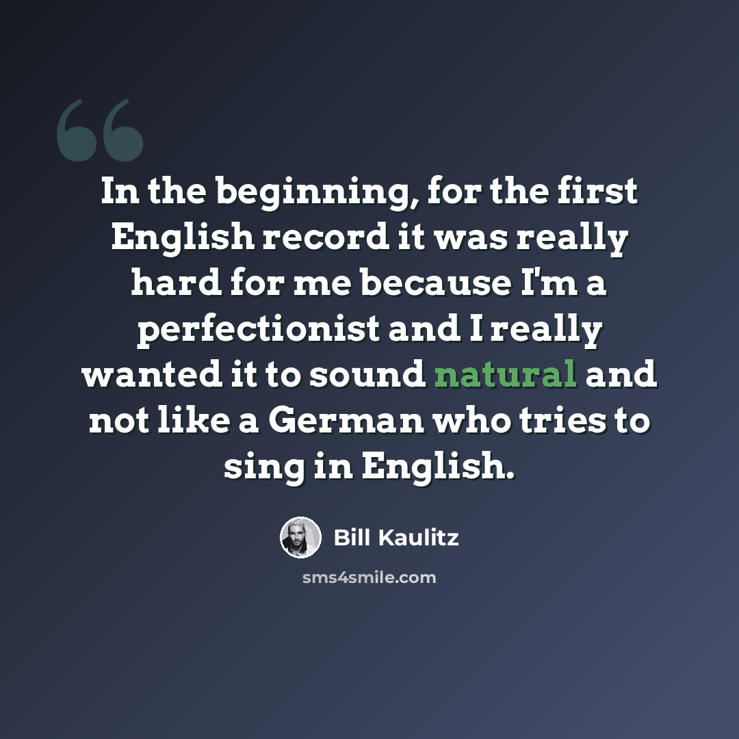 “In the beginning, for the first English record it was really hard for me because I'm a perfectionist and I really wanted it to sound natural and not like a German who tries to sing in English.” quote by Bill Kaulitz