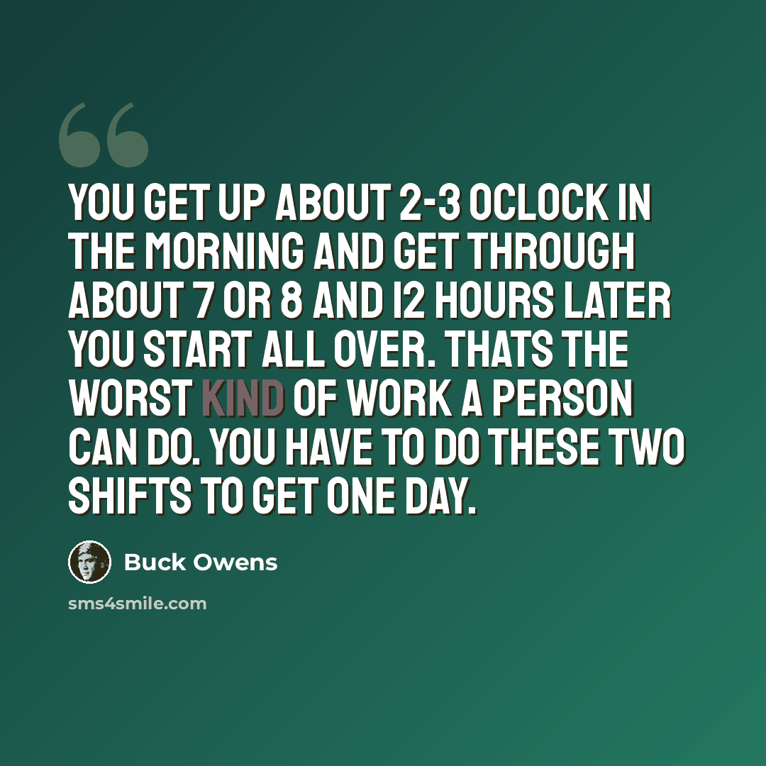 “You get up about 2-3 oclock in the morning and get through about 7 or 8 and 12 hours later you start all over. Thats the worst kind of work a person can do. You have to do these two shifts to get one day.” quote by Buck Owens