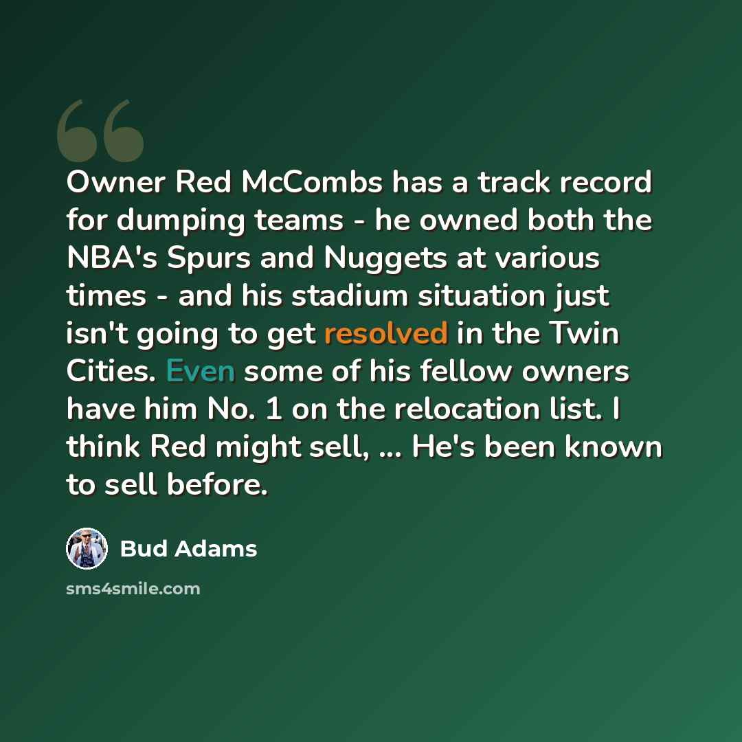 “Owner Red McCombs has a track record for dumping teams - he owned both the NBA's Spurs and Nuggets at various times - and his stadium situation just isn't going to get resolved in the Twin Cities. Even some of his fellow owners have him No. 1 on the relocation list. I think Red might sell…” quote by Bud Adams