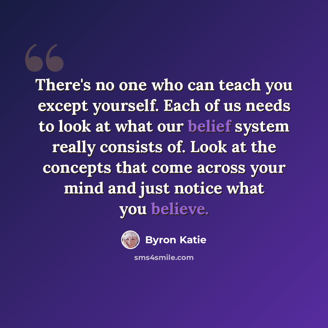 “There's no one who can teach you except yourself. Each of us needs to look at what our belief system really consists of. Look at the concepts that come across your mind and just notice what you believe.” quote by Byron Katie