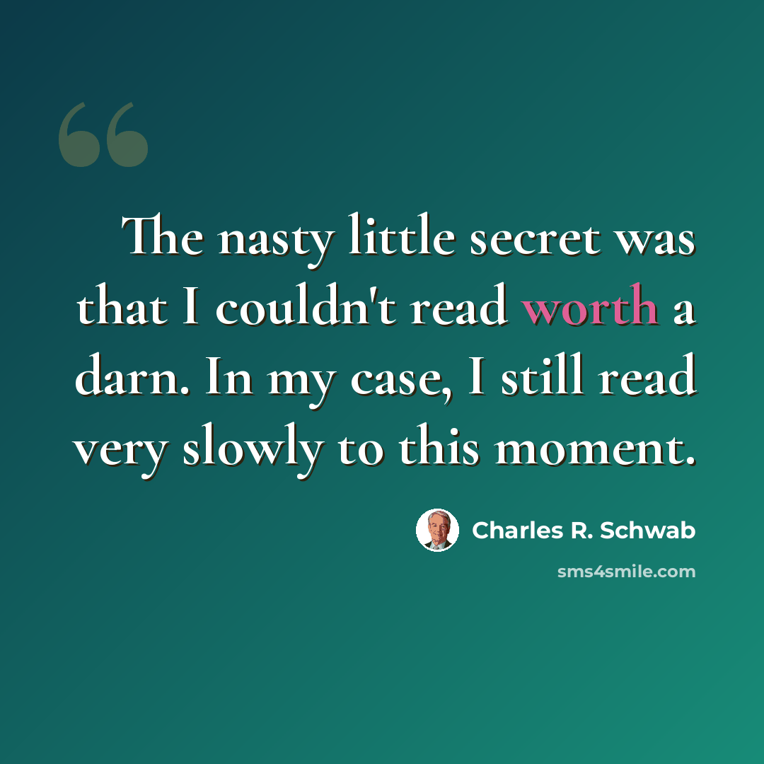 “The nasty little secret was that I couldn't read worth a darn. In my case, I still read very slowly to this moment.” quote by Charles R. Schwab