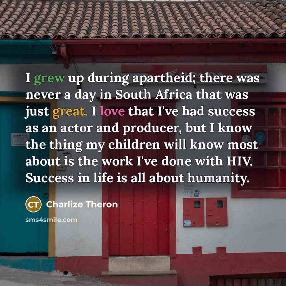 “I grew up during apartheid; there was never a day in South Africa that was just great. I love that I've had success as an actor and producer, but I know the thing my children will know most about is the work I've done with HIV. Success in life is all about humanity.” quote by Charlize Theron