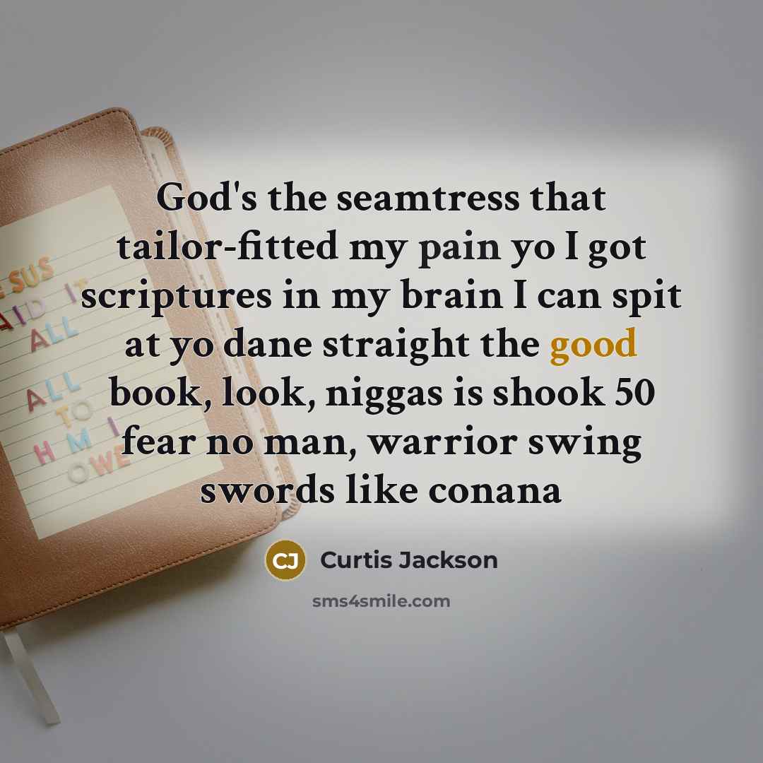 “God's the seamtress that tailor-fitted my pain yo I got scriptures in my brain I can spit at yo dane straight the good book, look, niggas is shook 50 fear no man, warrior swing swords like conana” quote by Curtis Jackson