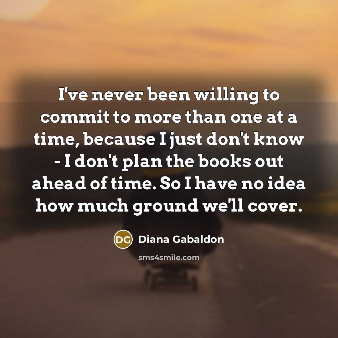 “I've never been willing to commit to more than one at a time, because I just don't know - I don't plan the books out ahead of time. So I have no idea how much ground we'll cover.” quote by Diana Gabaldon