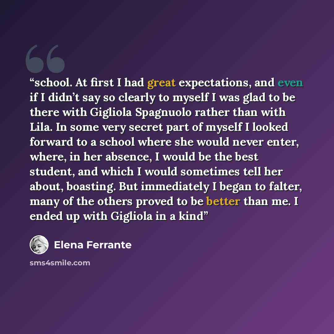 “school. At first I had great expectations, and even if I didn’t say so clearly to myself I was glad to be there with Gigliola Spagnuolo rather than with Lila. In some very secret part of myself I looked forward to a school where she would never enter, where, in her absence, I would be the best…” quote by Elena Ferrante