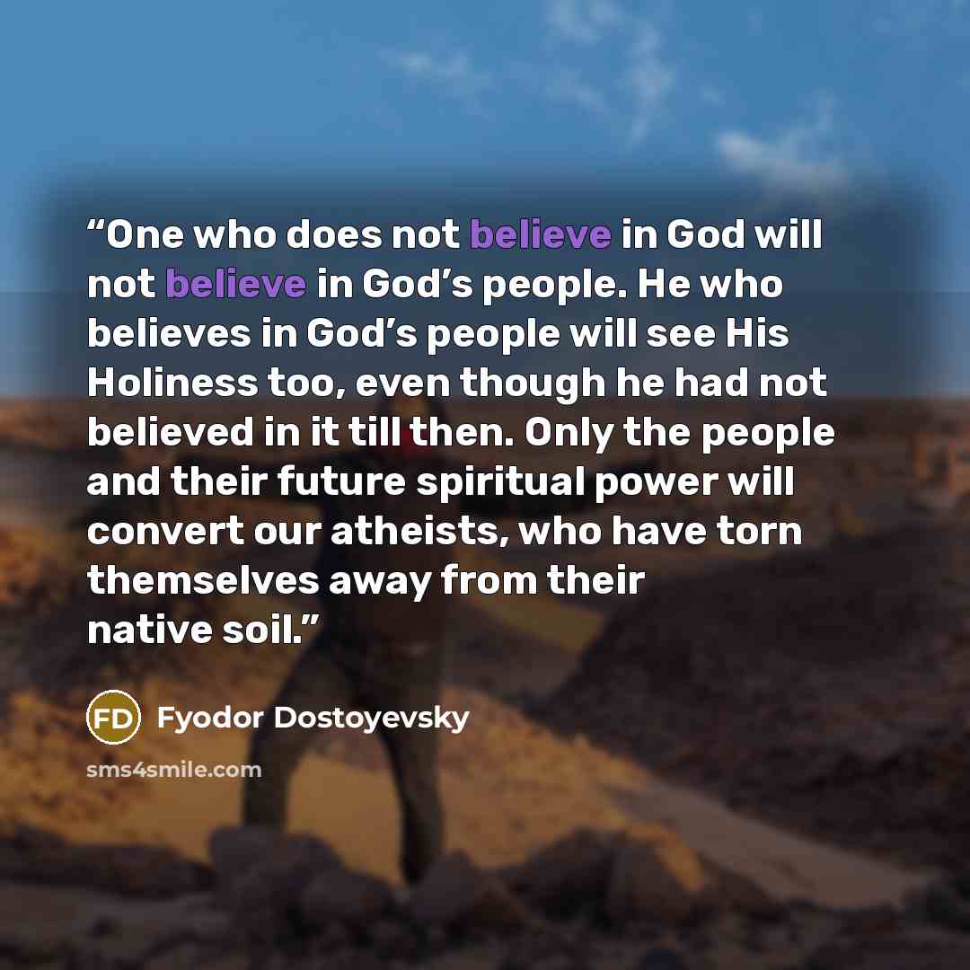“One who does not believe in God will not believe in God’s people. He who believes in God’s people will see His Holiness too, even though he had not believed in it till then. Only the people and their future spiritual power will convert our atheists, who have torn themselves away from their native…” quote by Fyodor Dostoyevsky