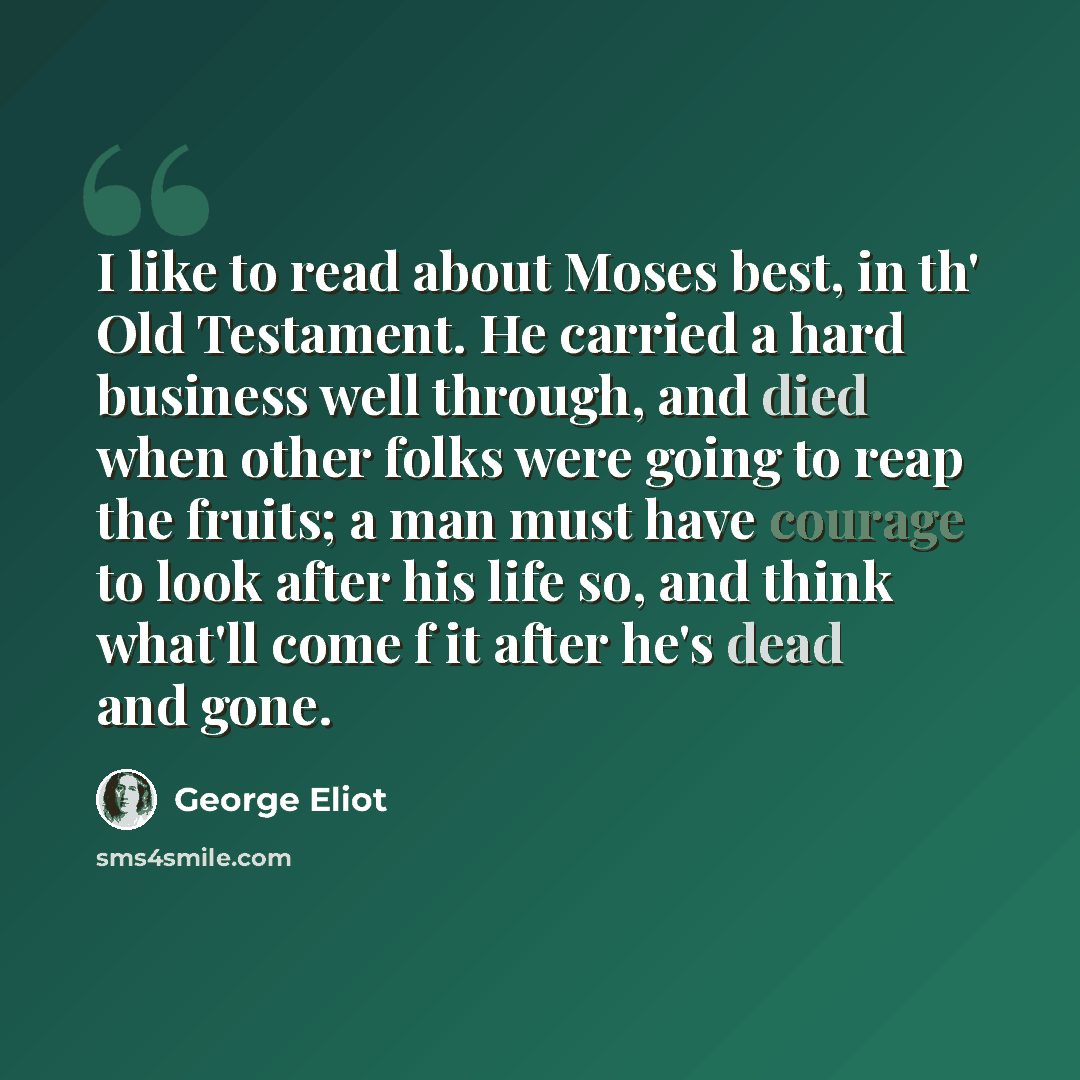 “I like to read about Moses best, in th' Old Testament. He carried a hard business well through, and died when other folks were going to reap the fruits; a man must have courage to look after his life so, and think what'll come f it after he's dead and gone.” quote by George Eliot