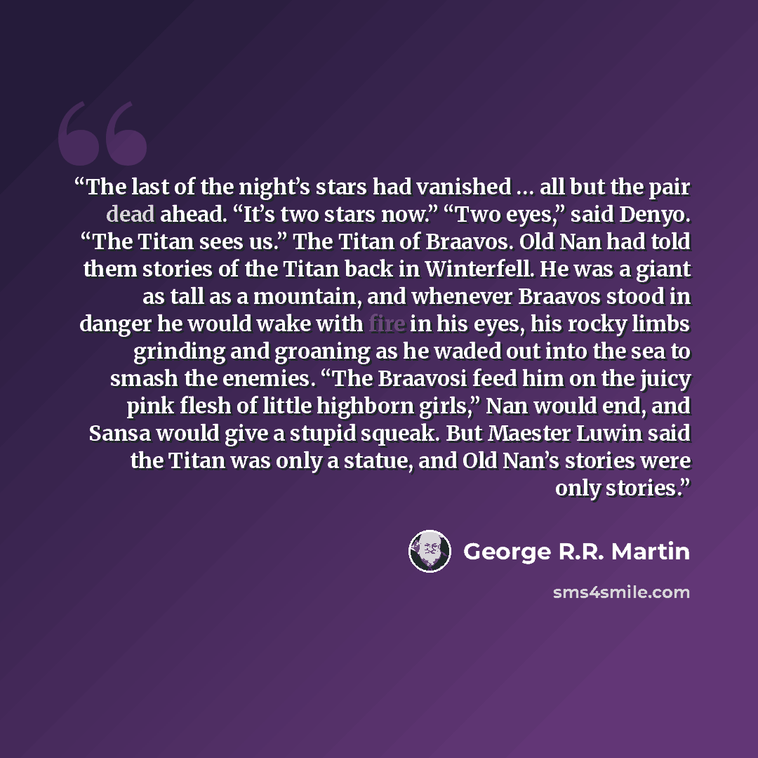 “The last of the night’s stars had vanished … all but the pair dead ahead. “It’s two stars now.” “Two eyes,” said Denyo. “The Titan sees us.” The Titan of Braavos. Old Nan had told them stories of the Titan back in Winterfell. He was a giant as tall as a mountain, and whenever Braavos stood in…” quote by George R.R. Martin