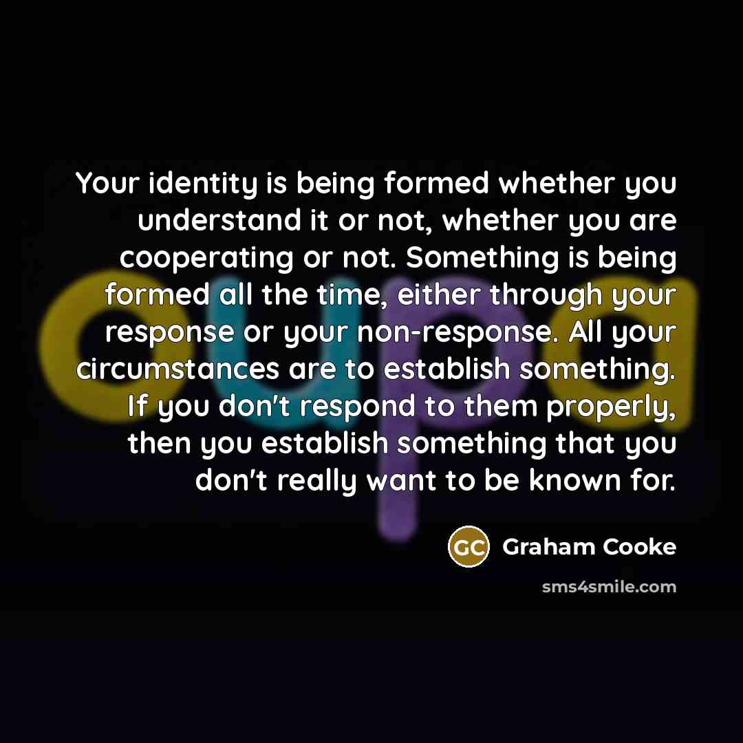 “Your identity is being formed whether you understand it or not, whether you are cooperating or not. Something is being formed all the time, either through your response or your non-response. All your circumstances are to establish something. If you don't respond to them properly, then you…” quote by Graham Cooke