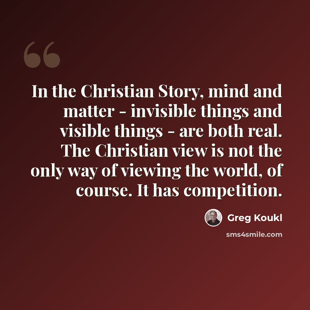 “In the Christian Story, mind and matter - invisible things and visible things - are both real. The Christian view is not the only way of viewing the world, of course. It has competition.” quote by Greg Koukl
