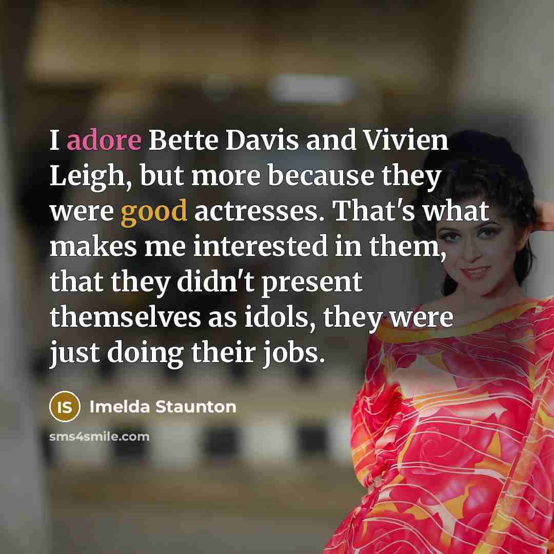 “I adore Bette Davis and Vivien Leigh, but more because they were good actresses. That's what makes me interested in them, that they didn't present themselves as idols, they were just doing their jobs.” quote by Imelda Staunton