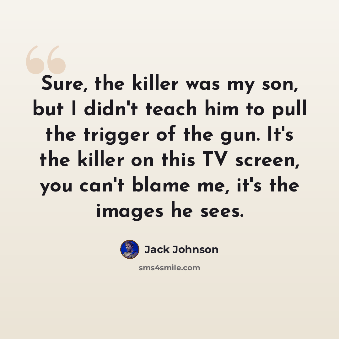 “Sure, the killer was my son, but I didn't teach him to pull the trigger of the gun. It's the killer on this TV screen, you can't blame me, it's the images he sees.” quote by Jack Johnson