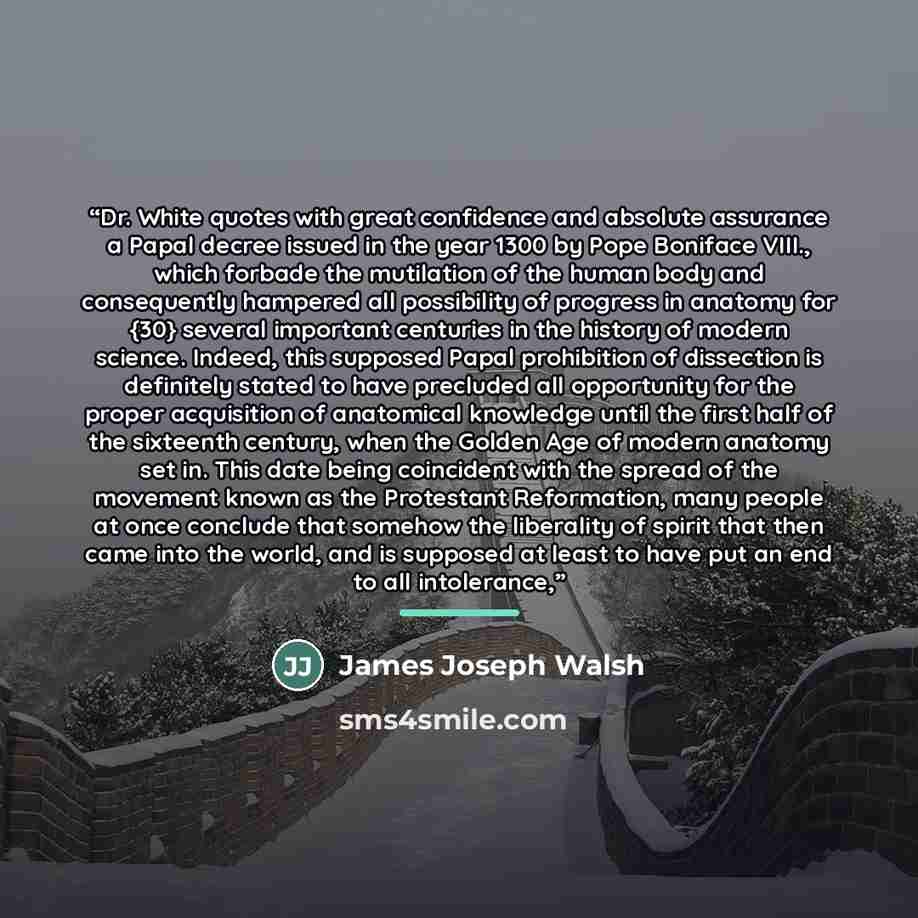 “Dr. White quotes with great confidence and absolute assurance a Papal decree issued in the year 1300 by Pope Boniface VIII., which forbade the mutilation of the human body and consequently hampered all possibility of progress in anatomy for {30} several important centuries in the history of modern…” quote by James Joseph Walsh