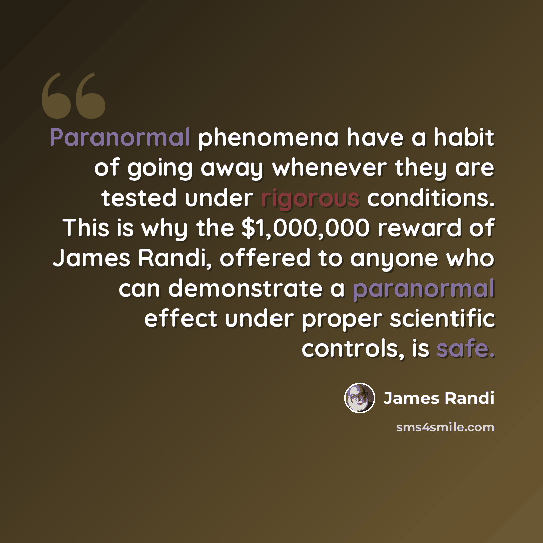 “Paranormal phenomena have a habit of going away whenever they are tested under rigorous conditions. This is why the $1,000,000 reward of James Randi, offered to anyone who can demonstrate a paranormal effect under proper scientific controls, is safe.” quote by James Randi