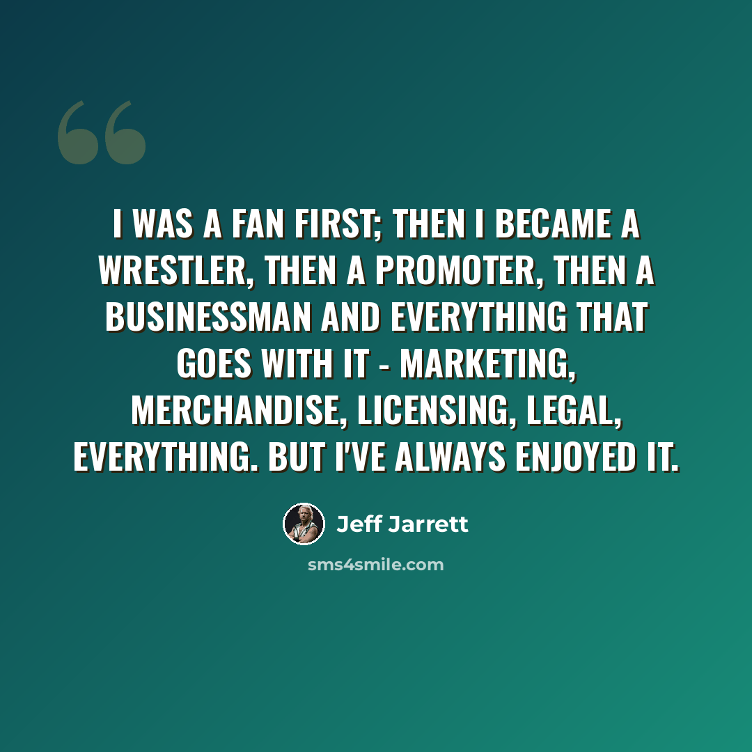 “I was a fan first; then I became a wrestler, then a promoter, then a businessman and everything that goes with it - marketing, merchandise, licensing, legal, everything. But I've always enjoyed it.” quote by Jeff Jarrett