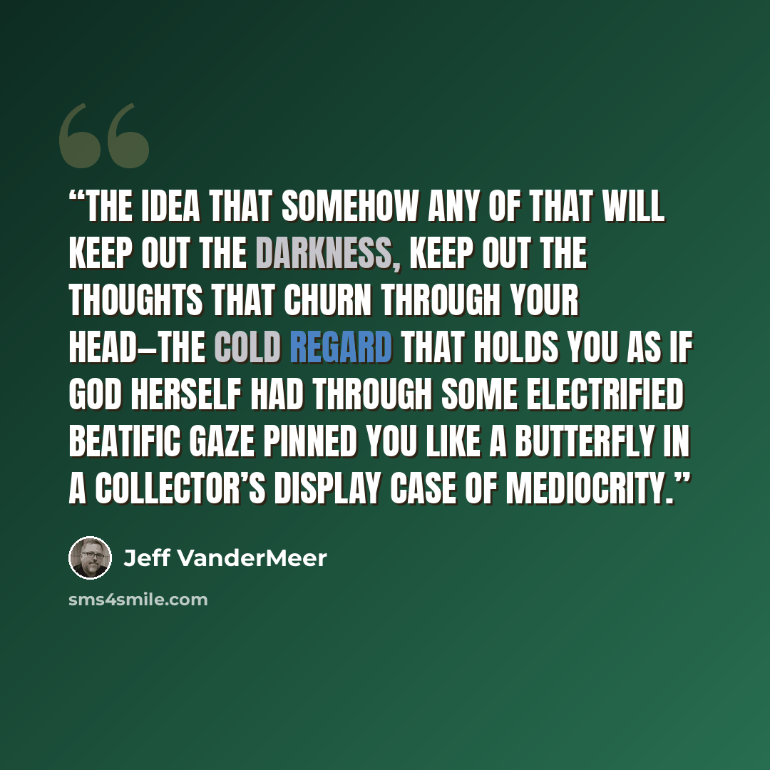 “the idea that somehow any of that will keep out the darkness, keep out the thoughts that churn through your head—the cold regard that holds you as if God herself had through some electrified beatific gaze pinned you like a butterfly in a collector’s display case of mediocrity.” quote by Jeff VanderMeer