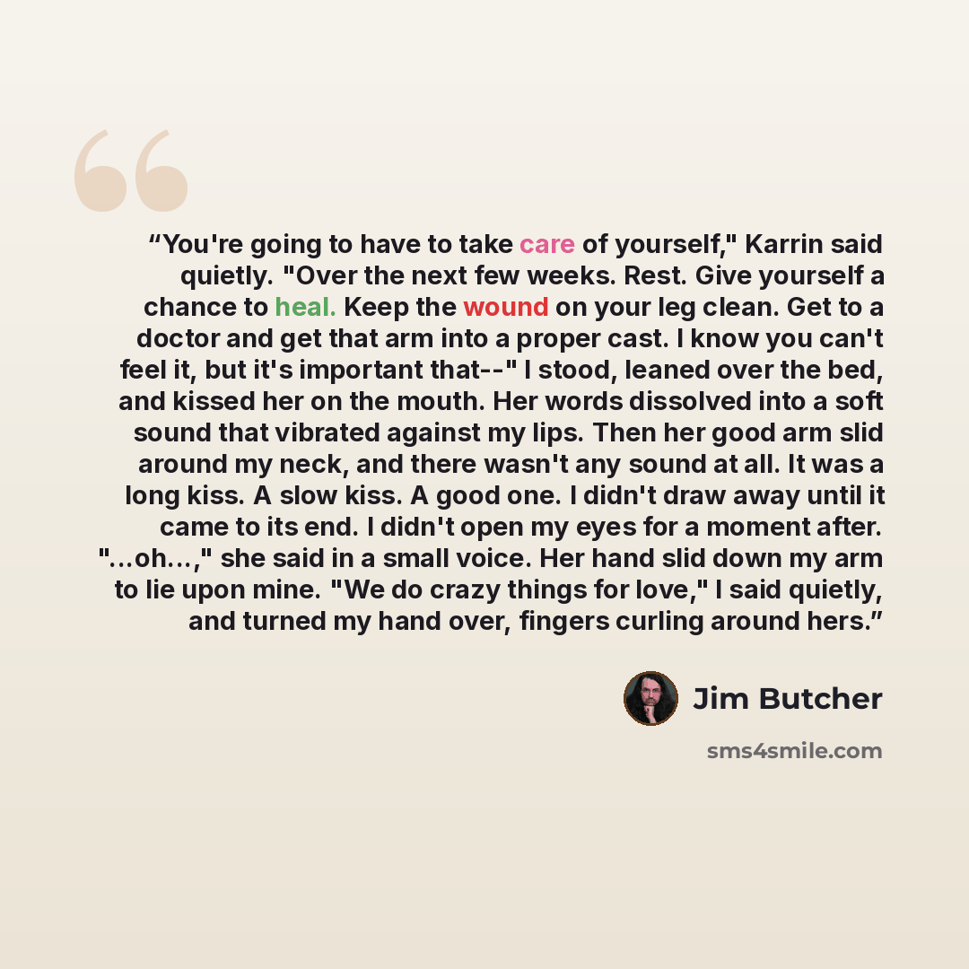 “You're going to have to take care of yourself," Karrin said quietly. "Over the next few weeks. Rest. Give yourself a chance to heal. Keep the wound on your leg clean. Get to a doctor and get that arm into a proper cast. I know you can't feel it, but it's important that--" I stood, leaned over the…” quote by Jim Butcher