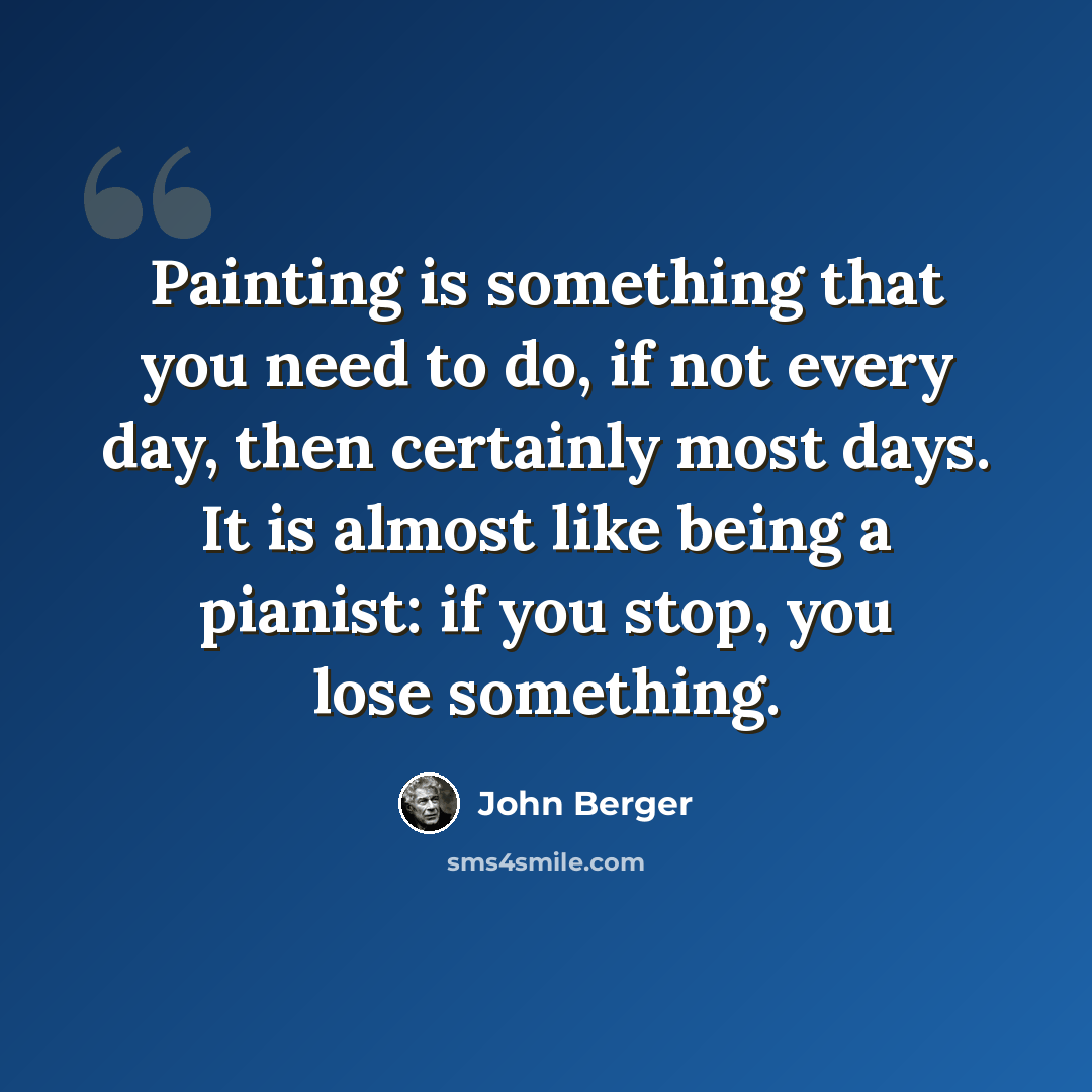 “Painting is something that you need to do, if not every day, then certainly most days. It is almost like being a pianist: if you stop, you lose something.” quote by John Berger