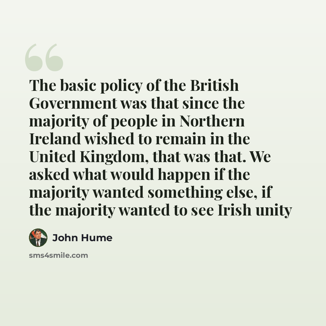 “The basic policy of the British Government was that since the majority of people in Northern Ireland wished to remain in the United Kingdom, that was that. We asked what would happen if the majority wanted something else, if the majority wanted to see Irish unity” quote by John Hume