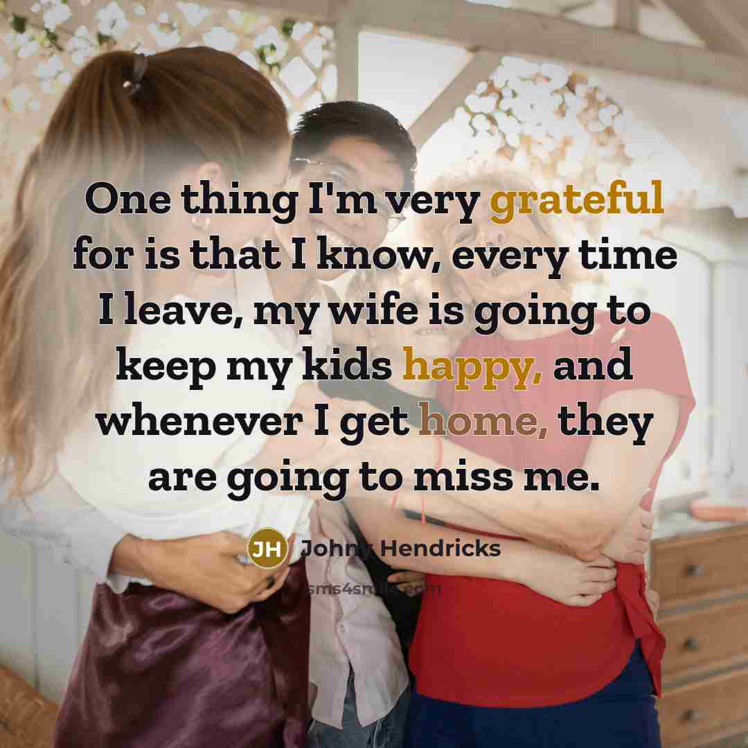 “One thing I'm very grateful for is that I know, every time I leave, my wife is going to keep my kids happy, and whenever I get home, they are going to miss me.” quote by Johny Hendricks