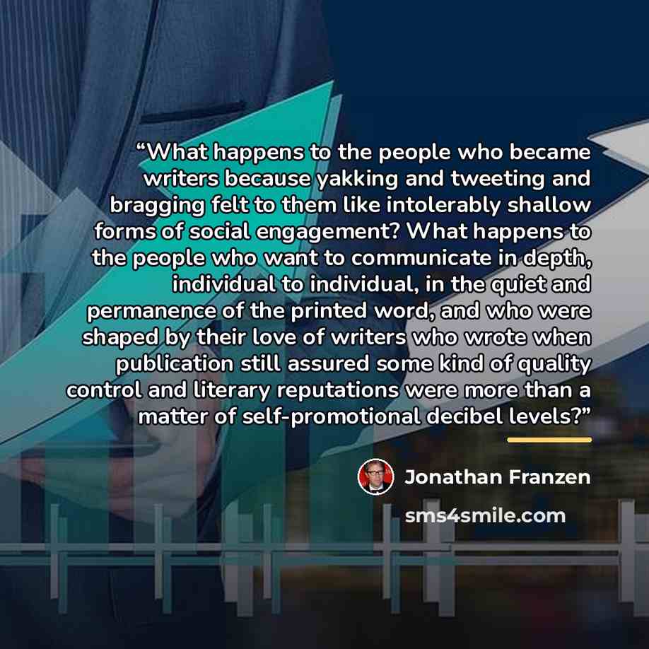 “What happens to the people who became writers because yakking and tweeting and bragging felt to them like intolerably shallow forms of social engagement? What happens to the people who want to communicate in depth, individual to individual, in the quiet and permanence of the printed word, and who…” quote by Jonathan Franzen
