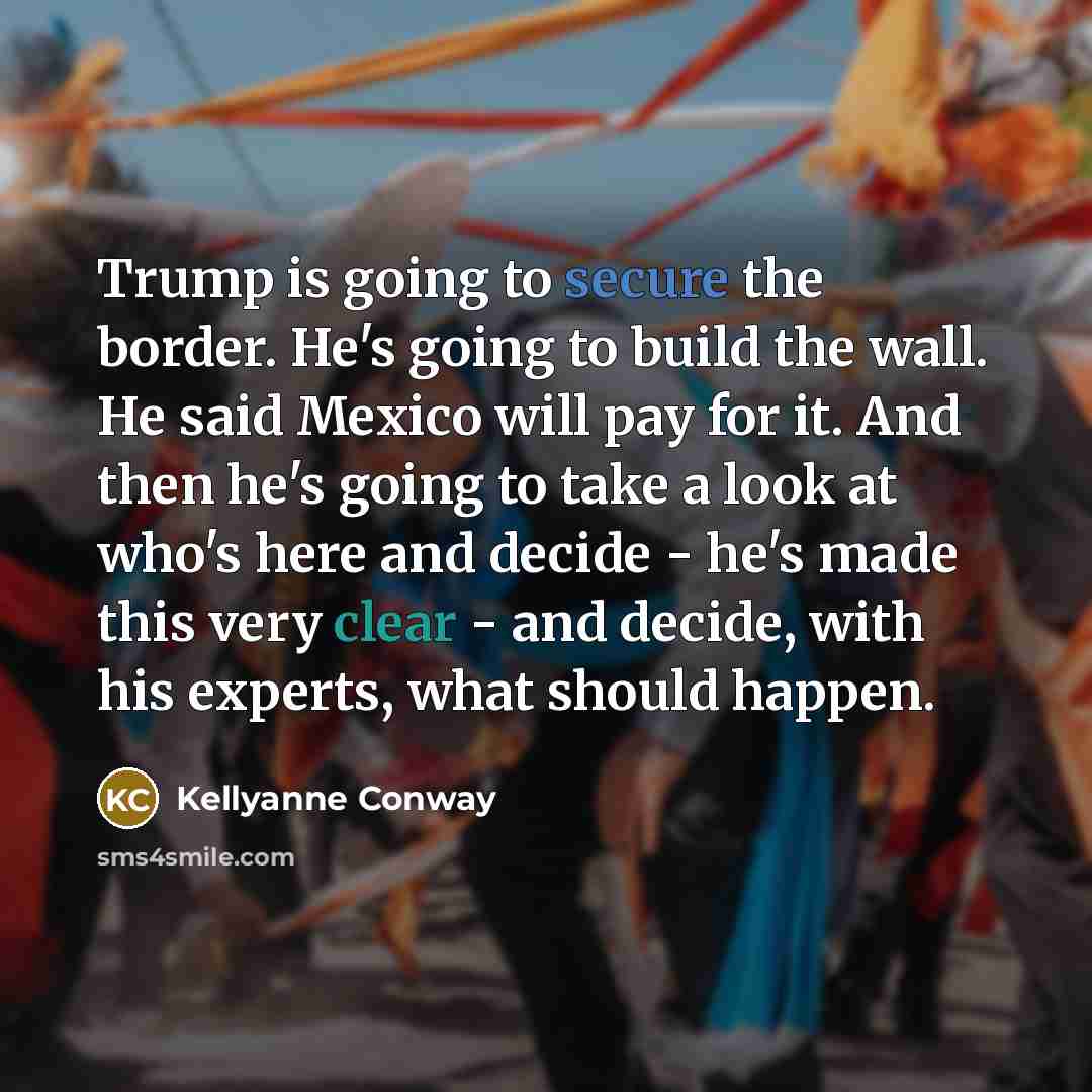 “Trump is going to secure the border. He's going to build the wall. He said Mexico will pay for it. And then he's going to take a look at who's here and decide - he's made this very clear - and decide, with his experts, what should happen.” quote by Kellyanne Conway