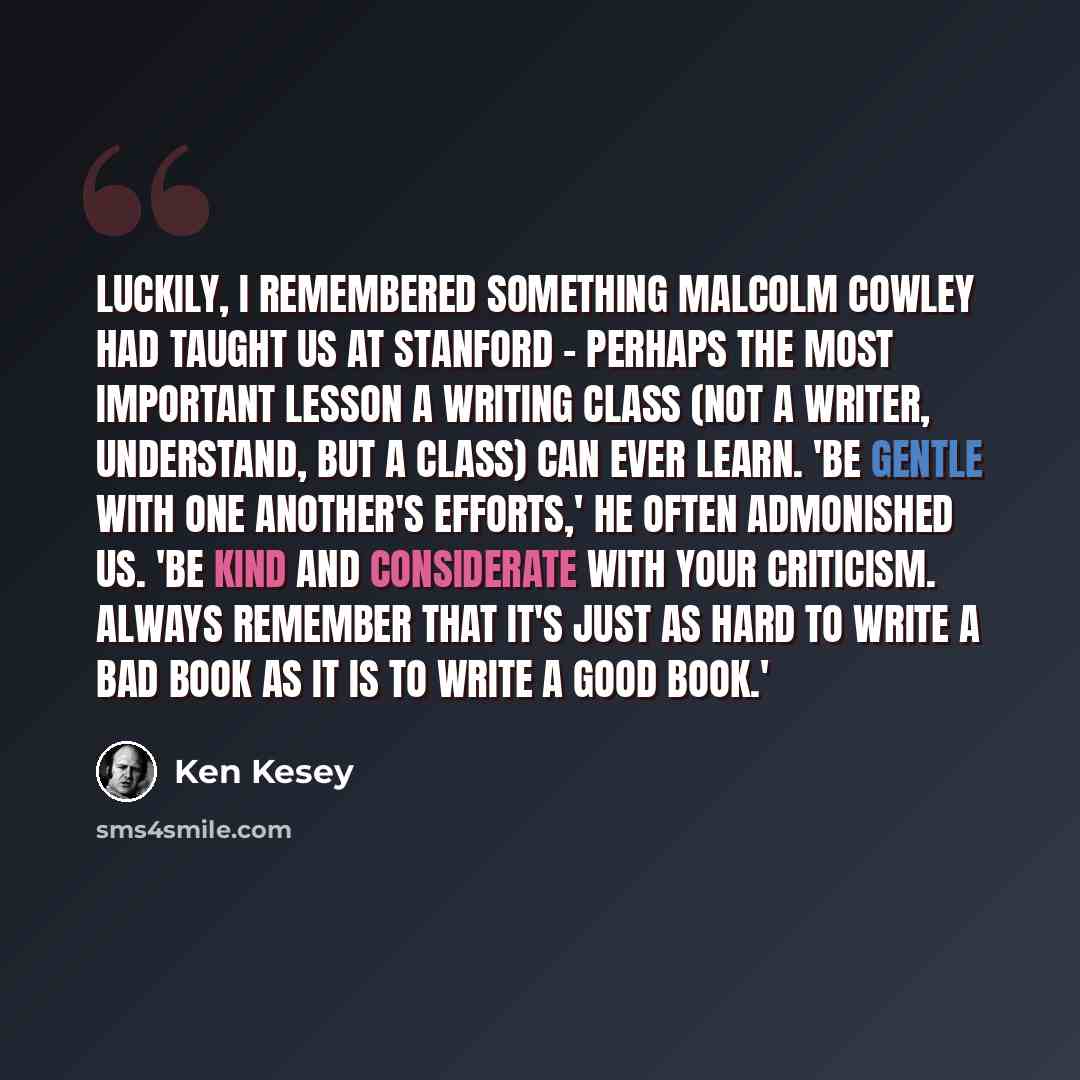 “Luckily, I remembered something Malcolm Cowley had taught us at Stanford - perhaps the most important lesson a writing class (not a writer, understand, but a class) can ever learn. 'Be gentle with one another's efforts,' he often admonished us. 'Be kind and considerate with your criticism. Always…” quote by Ken Kesey