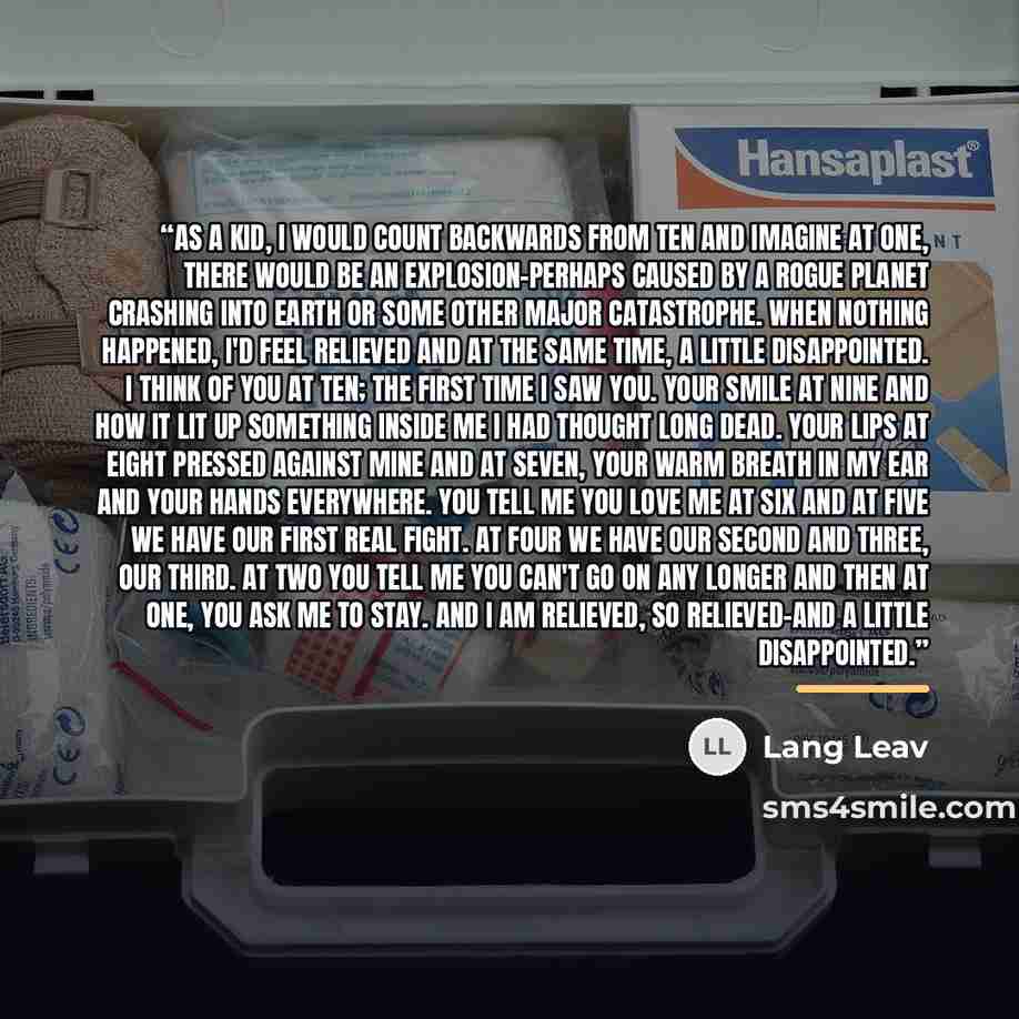 “As a kid, I would count backwards from ten and imagine at one, there would be an explosion–perhaps caused by a rogue planet crashing into Earth or some other major catastrophe. When nothing happened, I'd feel relieved and at the same time, a little disappointed. I think of you at ten; the first…” quote by Lang Leav