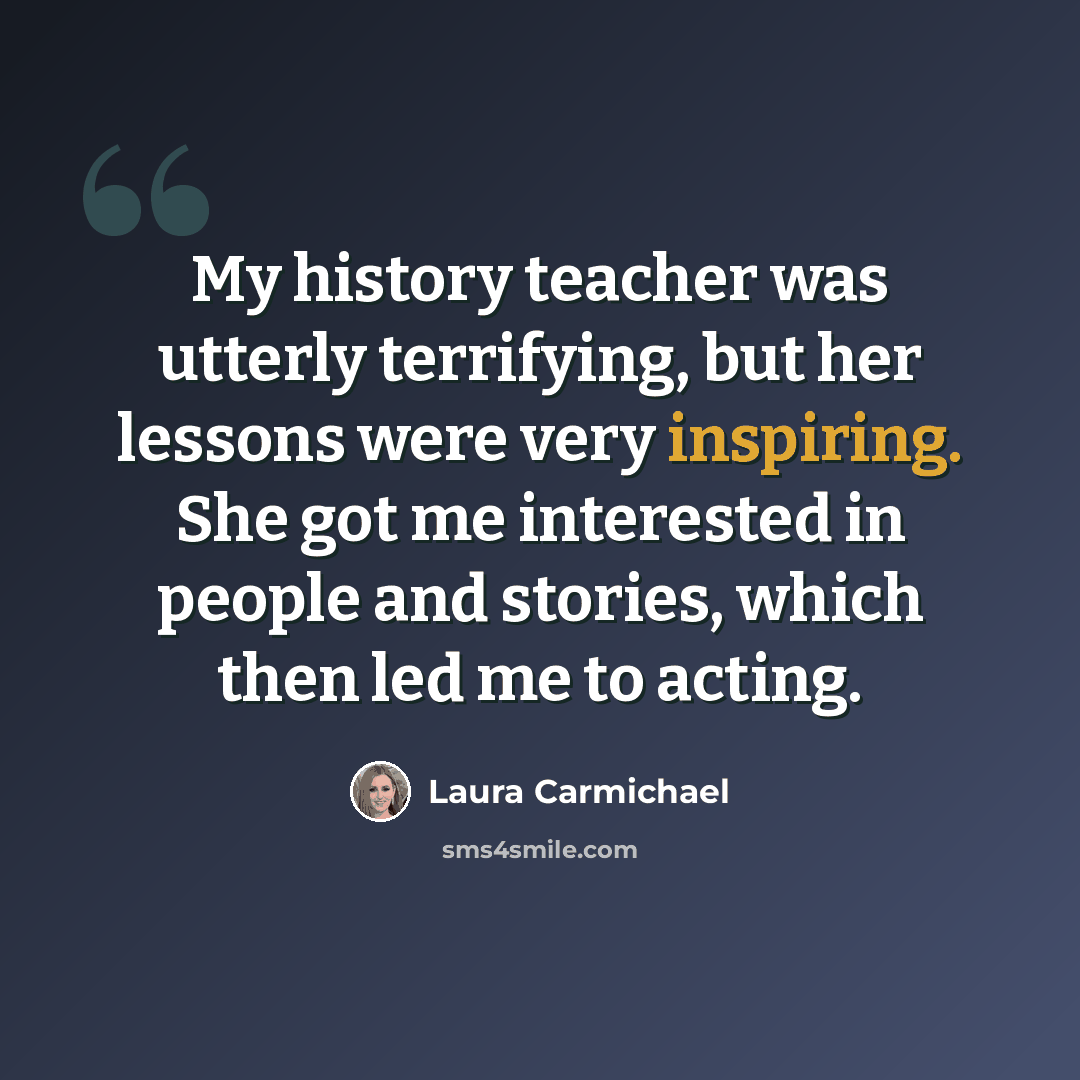 “My history teacher was utterly terrifying, but her lessons were very inspiring. She got me interested in people and stories, which then led me to acting.” quote by Laura Carmichael
