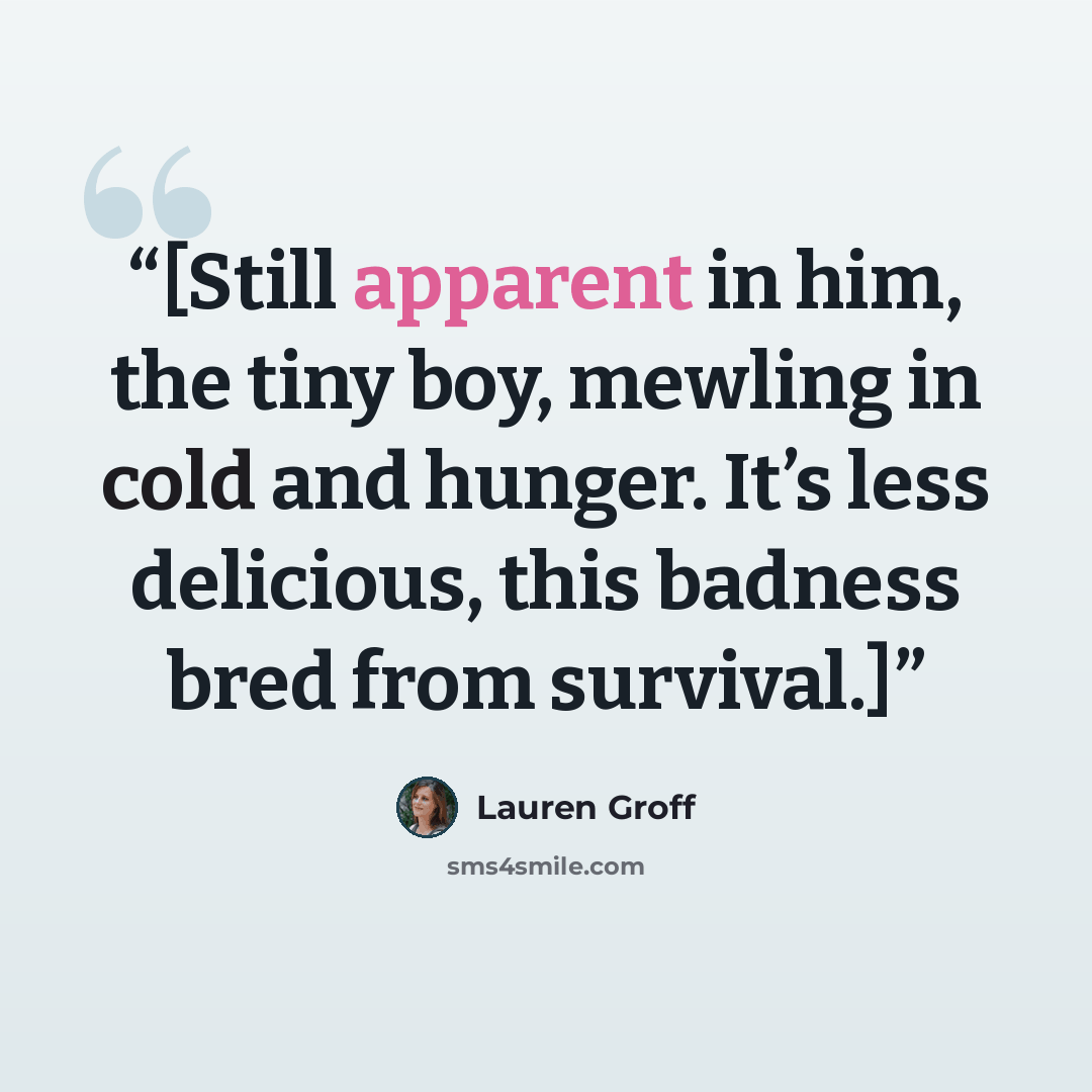 “[Still apparent in him, the tiny boy, mewling in cold and hunger. It’s less delicious, this badness bred from survival.]” quote by Lauren Groff