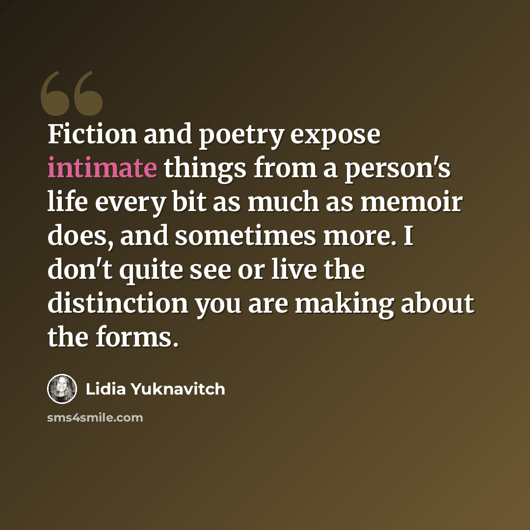 “Fiction and poetry expose intimate things from a person's life every bit as much as memoir does, and sometimes more. I don't quite see or live the distinction you are making about the forms.” quote by Lidia Yuknavitch