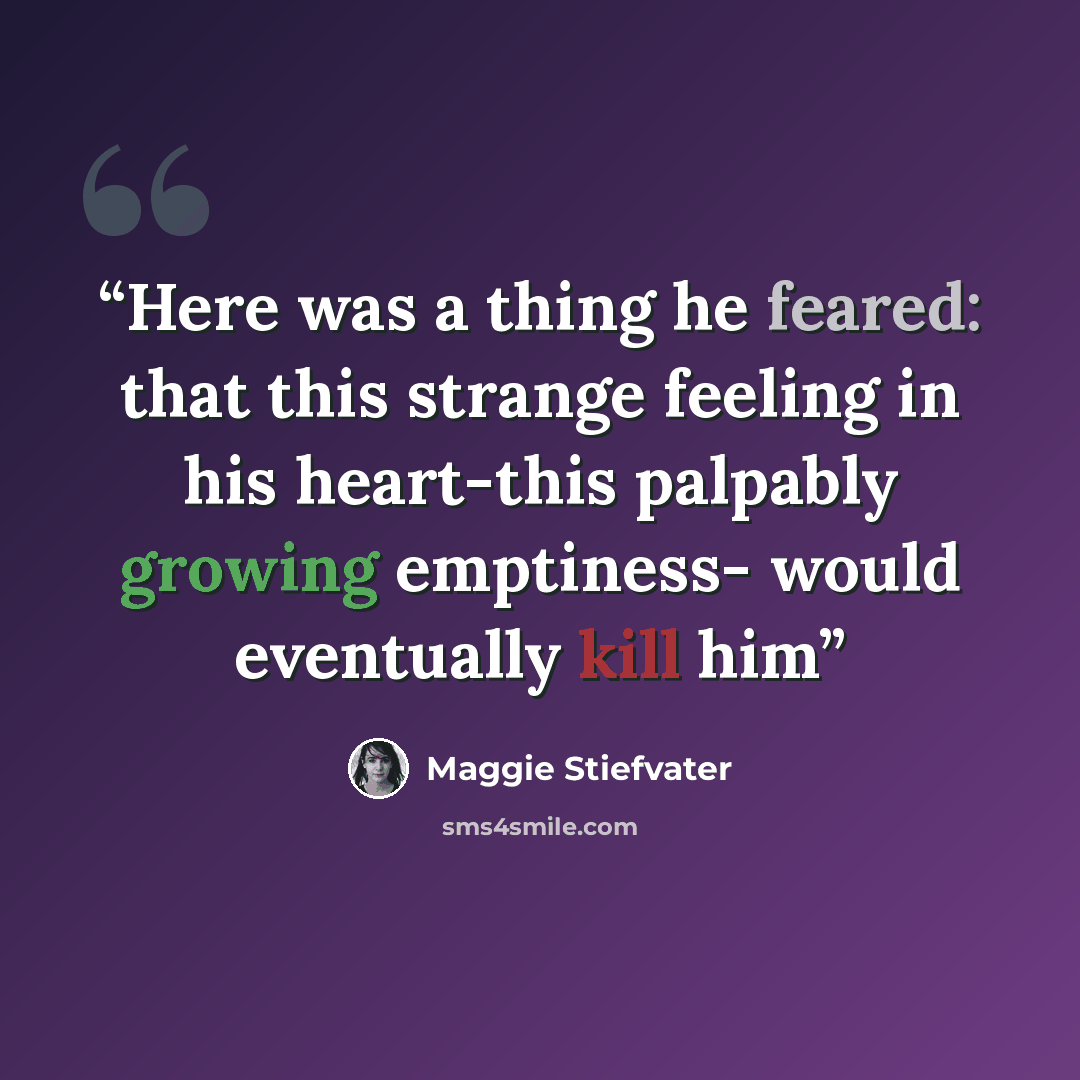 “Here was a thing he feared: that this strange feeling in his heart-this palpably growing emptiness- would eventually kill him” quote by Maggie Stiefvater