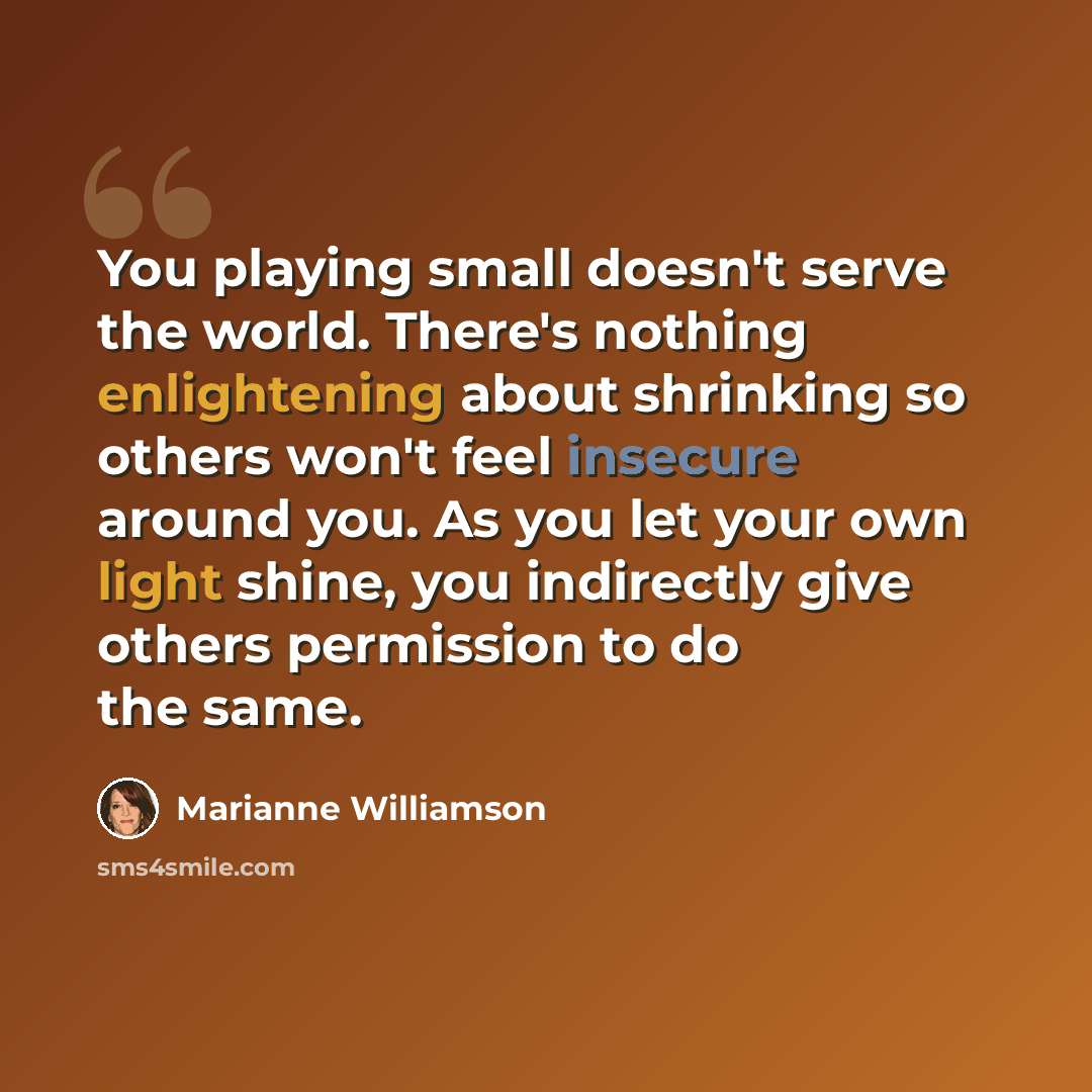 “You playing small doesn't serve the world. There's nothing enlightening about shrinking so others won't feel insecure around you. As you let your own light shine, you indirectly give others permission to do the same.” quote by Marianne Williamson