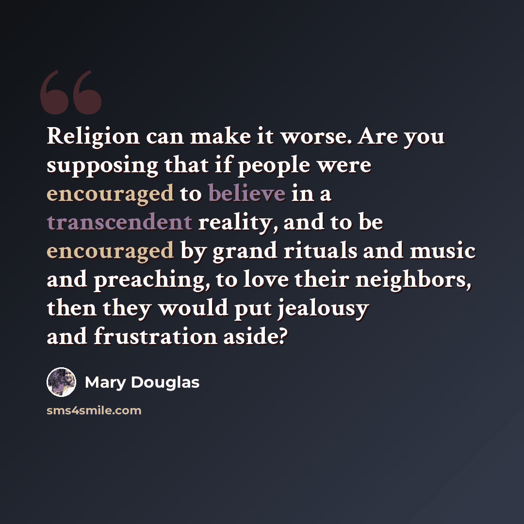 “Religion can make it worse. Are you supposing that if people were encouraged to believe in a transcendent reality, and to be encouraged by grand rituals and music and preaching, to love their neighbors, then they would put jealousy and frustration aside?” quote by Mary Douglas