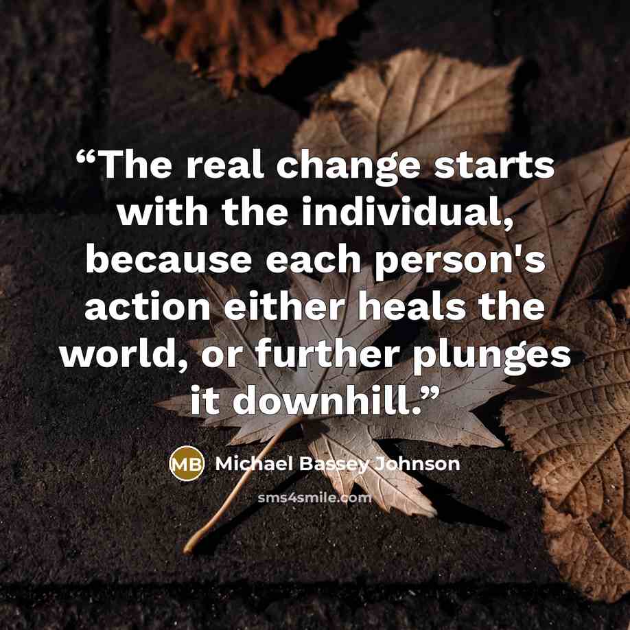“The real change starts with the individual, because each person's action either heals the world, or further plunges it downhill.” quote by Michael Bassey Johnson