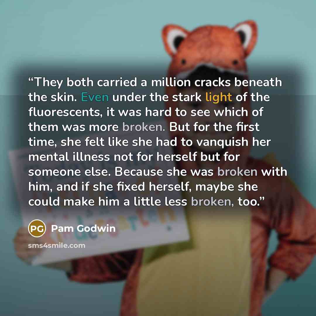 “They both carried a million cracks beneath the skin. Even under the stark light of the fluorescents, it was hard to see which of them was more broken. But for the first time, she felt like she had to vanquish her mental illness not for herself but for someone else. Because she was broken with him…” quote by Pam Godwin