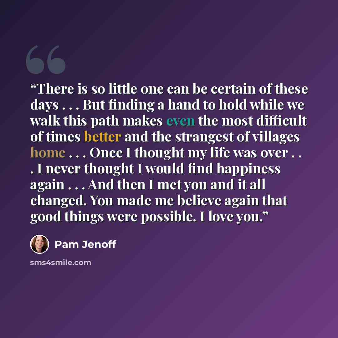 “There is so little one can be certain of these days . . . But finding a hand to hold while we walk this path makes even the most difficult of times better and the strangest of villages home . . . Once I thought my life was over . . . I never thought I would find happiness again . . . And then I…” quote by Pam Jenoff