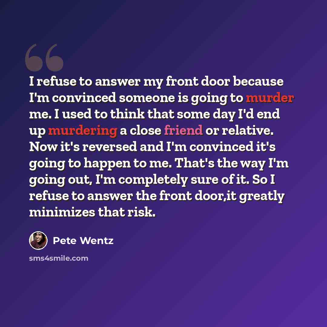“I refuse to answer my front door because I'm convinced someone is going to murder me. I used to think that some day I'd end up murdering a close friend or relative. Now it's reversed and I'm convinced it's going to happen to me. That's the way I'm going out, I'm completely sure of it. So I refuse…” quote by Pete Wentz