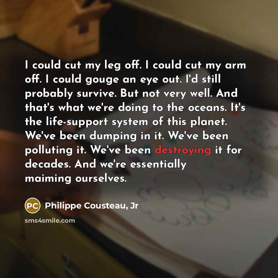 “I could cut my leg off. I could cut my arm off. I could gouge an eye out. I'd still probably survive. But not very well. And that's what we're doing to the oceans. It's the life-support system of this planet. We've been dumping in it. We've been polluting it. We've been destroying it for decades…” quote by Philippe Cousteau, Jr