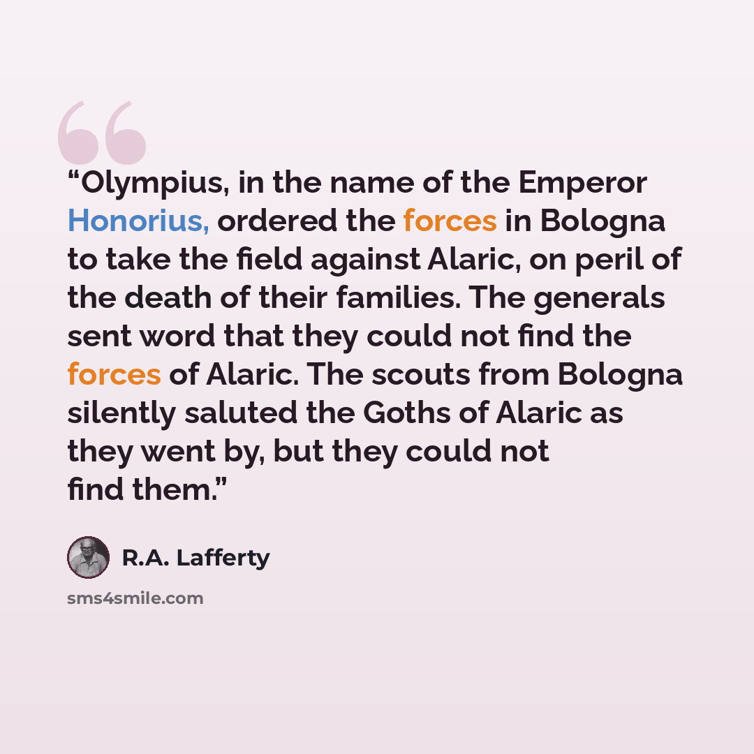 “Olympius, in the name of the Emperor Honorius, ordered the forces in Bologna to take the field against Alaric, on peril of the death of their families. The generals sent word that they could not find the forces of Alaric. The scouts from Bologna silently saluted the Goths of Alaric as they went…” quote by R.A. Lafferty