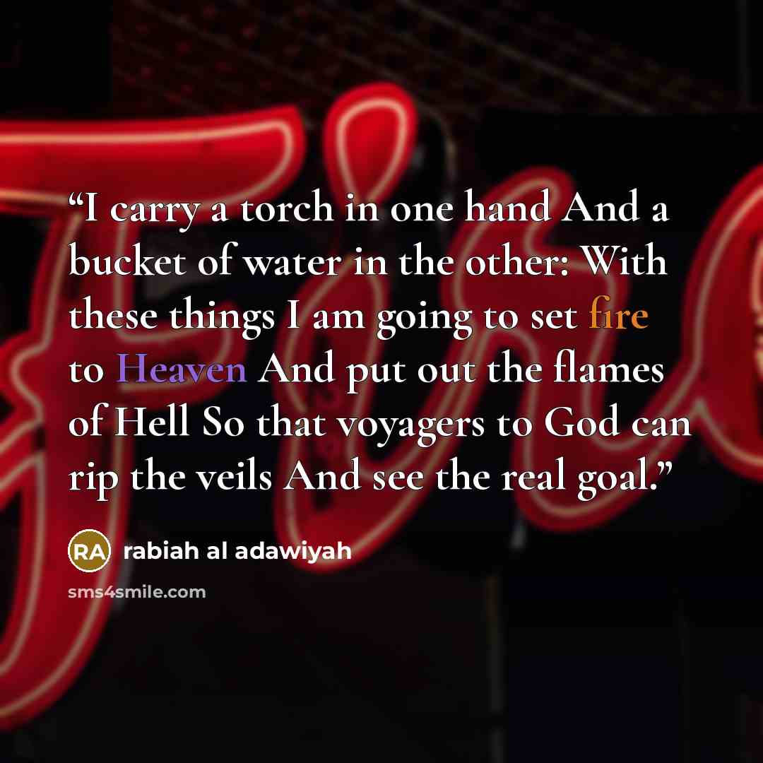 “I carry a torch in one hand And a bucket of water in the other: With these things I am going to set fire to Heaven And put out the flames of Hell So that voyagers to God can rip the veils And see the real goal.” quote by rabiah al adawiyah