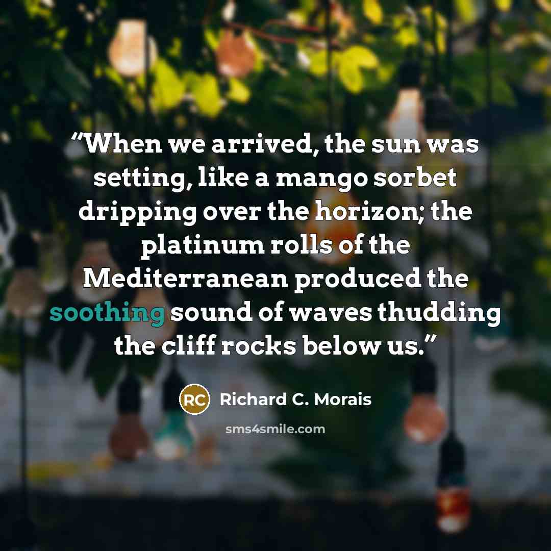 “When we arrived, the sun was setting, like a mango sorbet dripping over the horizon; the platinum rolls of the Mediterranean produced the soothing sound of waves thudding the cliff rocks below us.” quote by Richard C. Morais