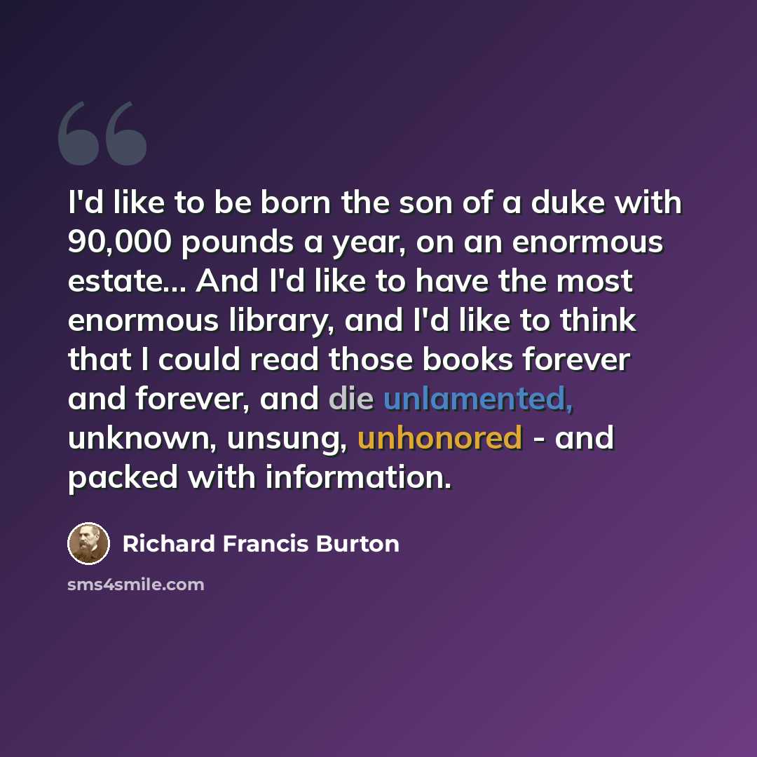“I'd like to be born the son of a duke with 90,000 pounds a year, on an enormous estate… And I'd like to have the most enormous library, and I'd like to think that I could read those books forever and forever, and die unlamented, unknown, unsung, unhonored - and packed with information.” quote by Richard Francis Burton