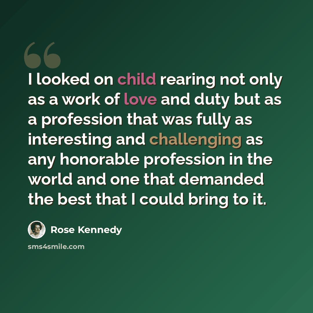 “I looked on child rearing not only as a work of love and duty but as a profession that was fully as interesting and challenging as any honorable profession in the world and one that demanded the best that I could bring to it.” quote by Rose Kennedy