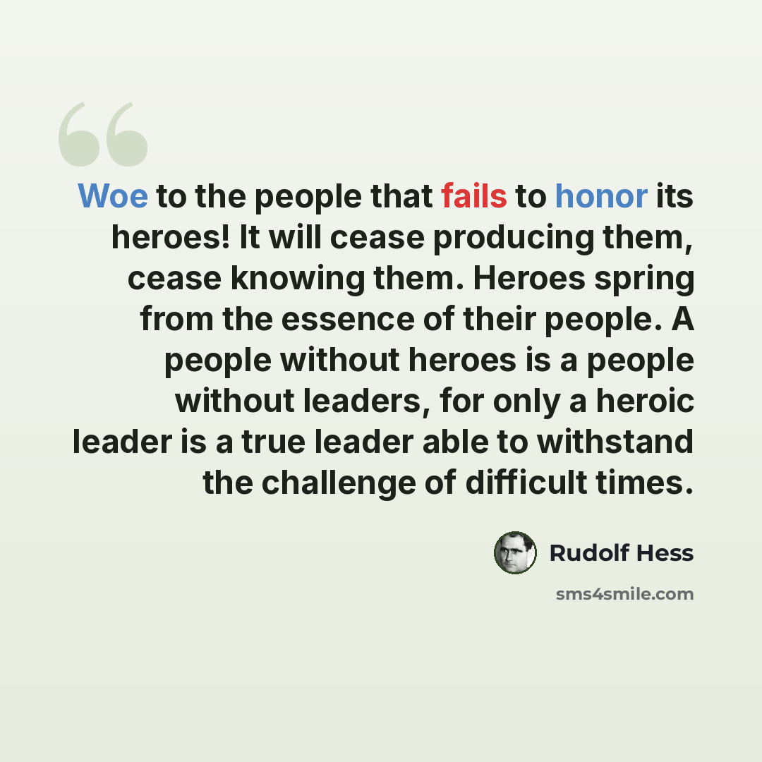 “Woe to the people that fails to honor its heroes! It will cease producing them, cease knowing them. Heroes spring from the essence of their people. A people without heroes is a people without leaders, for only a heroic leader is a true leader able to withstand the challenge of difficult times.” quote by Rudolf Hess
