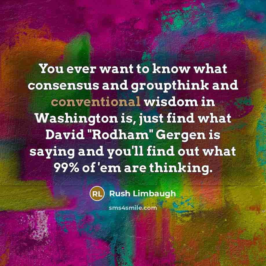 “You ever want to know what consensus and groupthink and conventional wisdom in Washington is, just find what David "Rodham" Gergen is saying and you'll find out what 99% of 'em are thinking.” quote by Rush Limbaugh