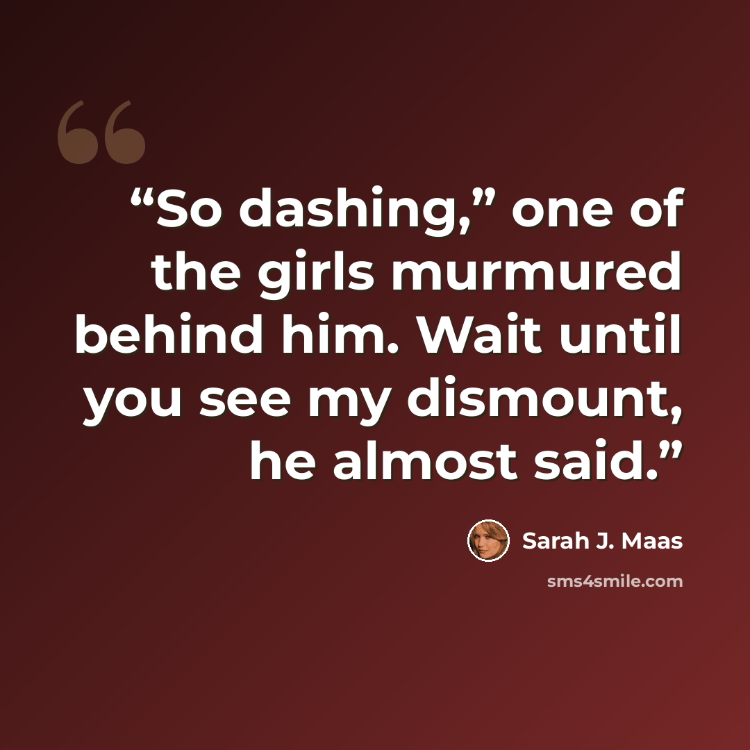 “So dashing,” one of the girls murmured behind him. Wait until you see my dismount, he almost said.” quote by Sarah J. Maas