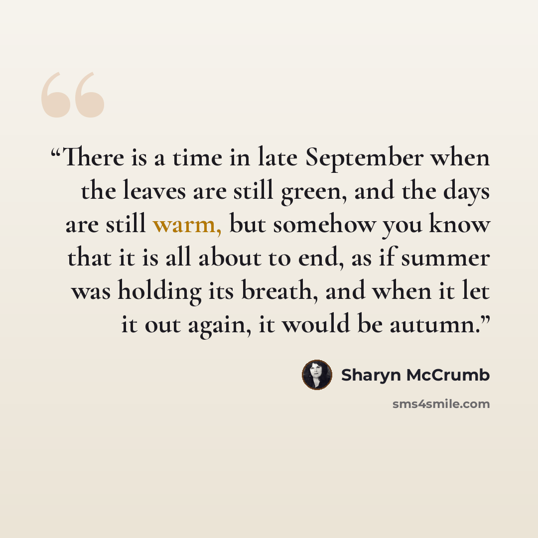 “There is a time in late September when the leaves are still green, and the days are still warm, but somehow you know that it is all about to end, as if summer was holding its breath, and when it let it out again, it would be autumn.” quote by Sharyn McCrumb